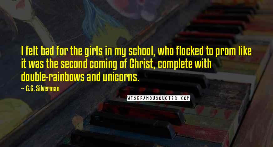 G.G. Silverman Quotes: I felt bad for the girls in my school, who flocked to prom like it was the second coming of Christ, complete with double-rainbows and unicorns.