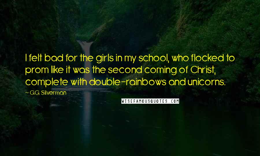 G.G. Silverman Quotes: I felt bad for the girls in my school, who flocked to prom like it was the second coming of Christ, complete with double-rainbows and unicorns.