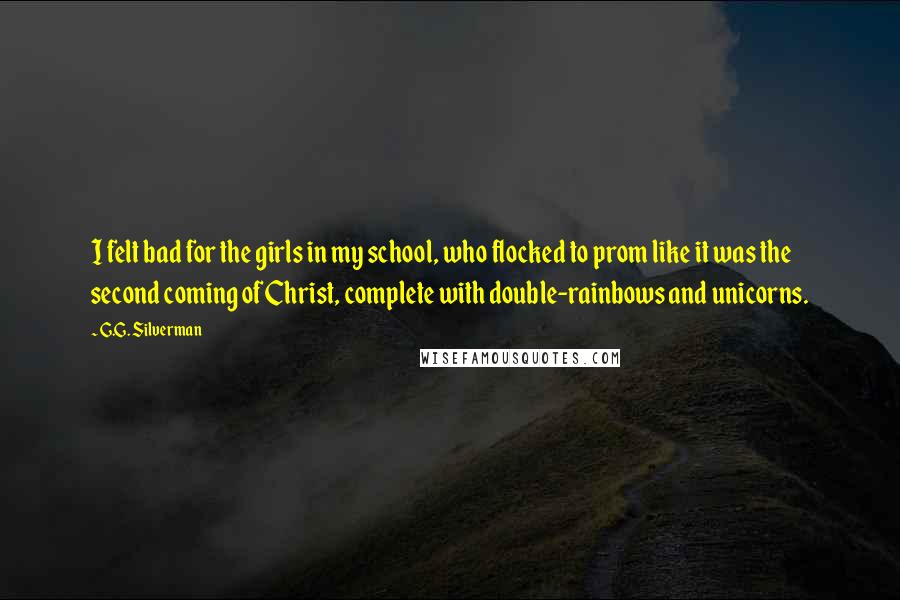 G.G. Silverman Quotes: I felt bad for the girls in my school, who flocked to prom like it was the second coming of Christ, complete with double-rainbows and unicorns.