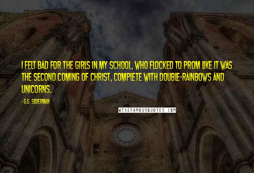 G.G. Silverman Quotes: I felt bad for the girls in my school, who flocked to prom like it was the second coming of Christ, complete with double-rainbows and unicorns.
