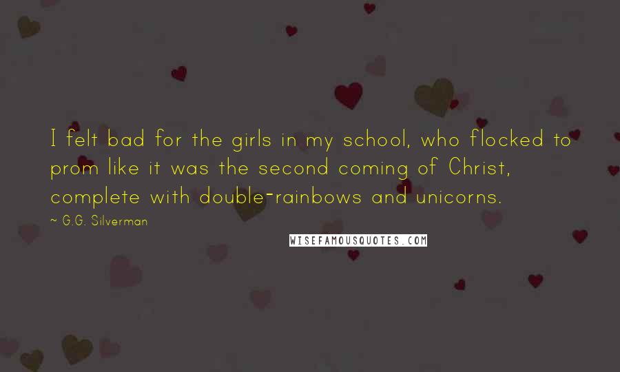 G.G. Silverman Quotes: I felt bad for the girls in my school, who flocked to prom like it was the second coming of Christ, complete with double-rainbows and unicorns.