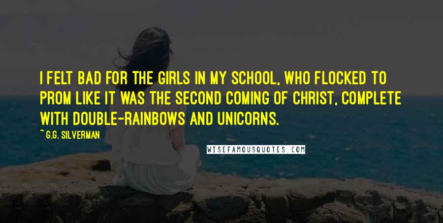 G.G. Silverman Quotes: I felt bad for the girls in my school, who flocked to prom like it was the second coming of Christ, complete with double-rainbows and unicorns.