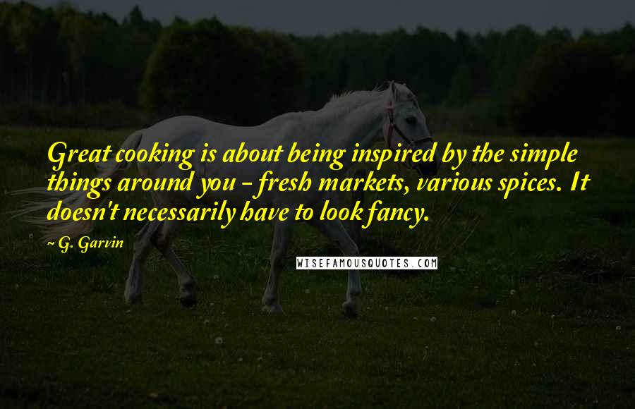 G. Garvin Quotes: Great cooking is about being inspired by the simple things around you - fresh markets, various spices. It doesn't necessarily have to look fancy.