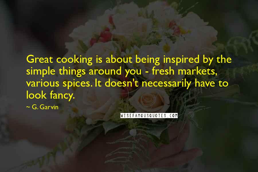 G. Garvin Quotes: Great cooking is about being inspired by the simple things around you - fresh markets, various spices. It doesn't necessarily have to look fancy.