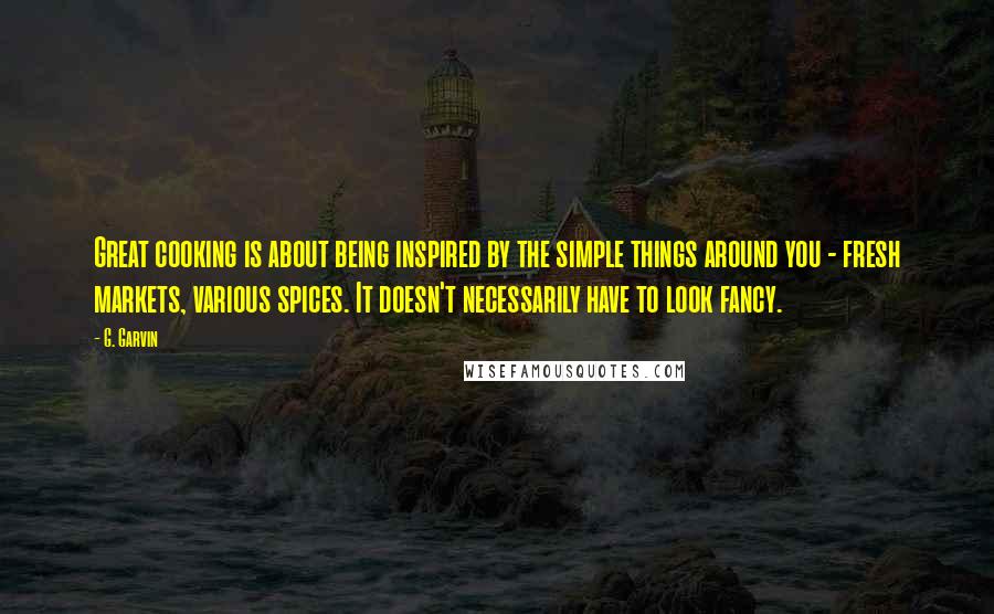 G. Garvin Quotes: Great cooking is about being inspired by the simple things around you - fresh markets, various spices. It doesn't necessarily have to look fancy.
