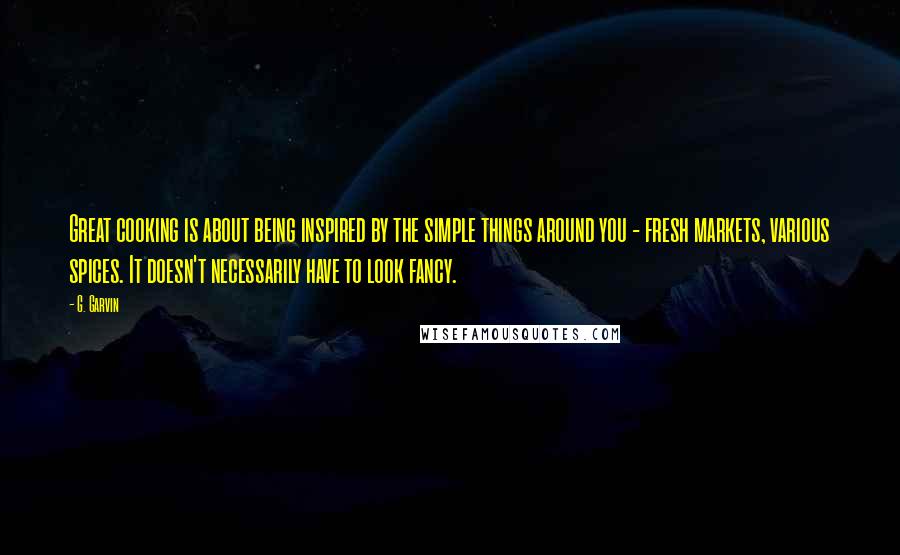 G. Garvin Quotes: Great cooking is about being inspired by the simple things around you - fresh markets, various spices. It doesn't necessarily have to look fancy.