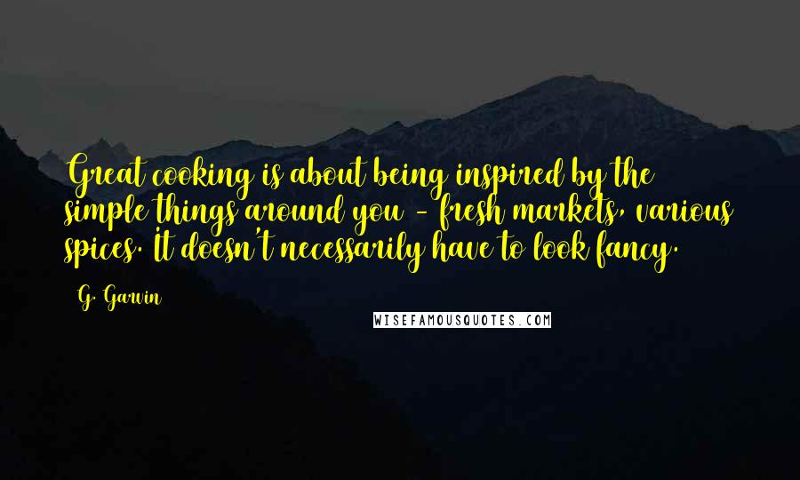 G. Garvin Quotes: Great cooking is about being inspired by the simple things around you - fresh markets, various spices. It doesn't necessarily have to look fancy.