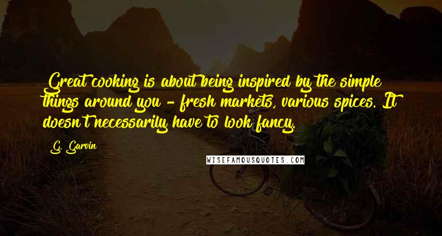 G. Garvin Quotes: Great cooking is about being inspired by the simple things around you - fresh markets, various spices. It doesn't necessarily have to look fancy.