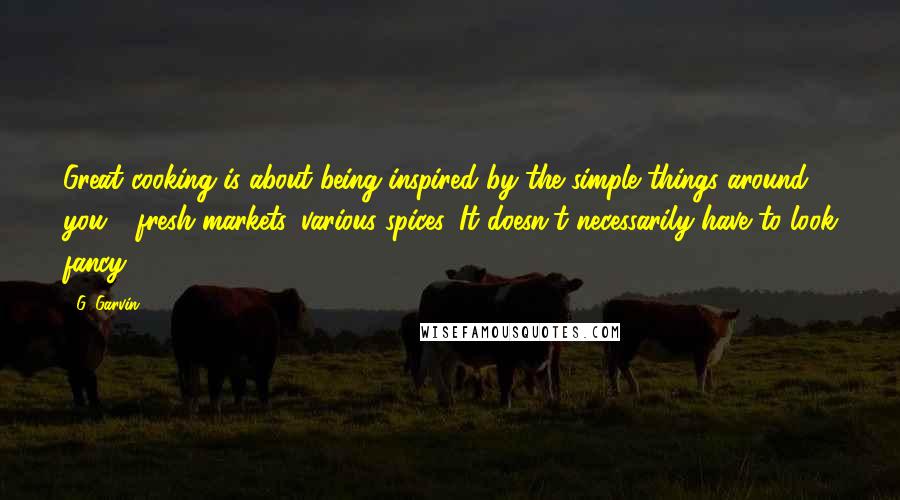 G. Garvin Quotes: Great cooking is about being inspired by the simple things around you - fresh markets, various spices. It doesn't necessarily have to look fancy.