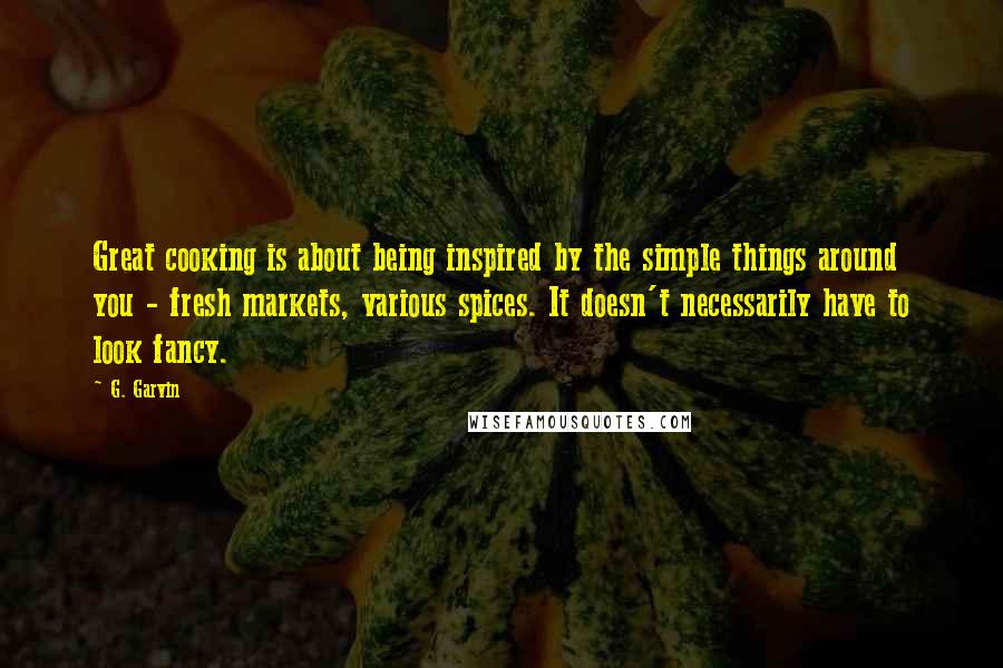 G. Garvin Quotes: Great cooking is about being inspired by the simple things around you - fresh markets, various spices. It doesn't necessarily have to look fancy.