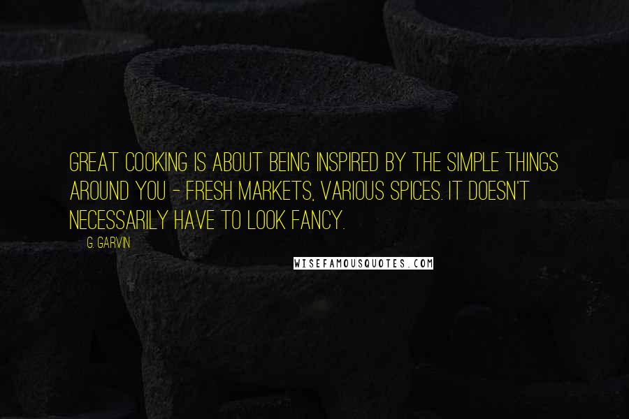 G. Garvin Quotes: Great cooking is about being inspired by the simple things around you - fresh markets, various spices. It doesn't necessarily have to look fancy.