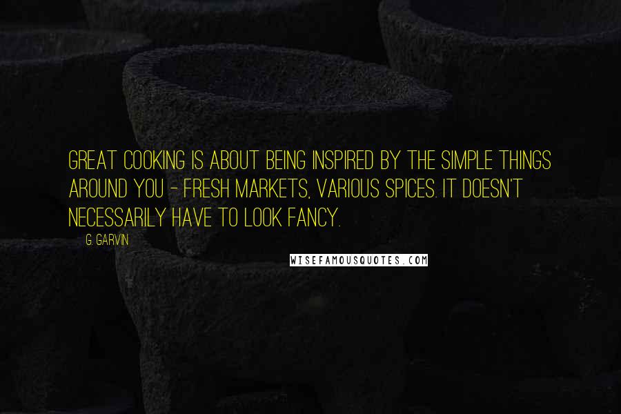 G. Garvin Quotes: Great cooking is about being inspired by the simple things around you - fresh markets, various spices. It doesn't necessarily have to look fancy.