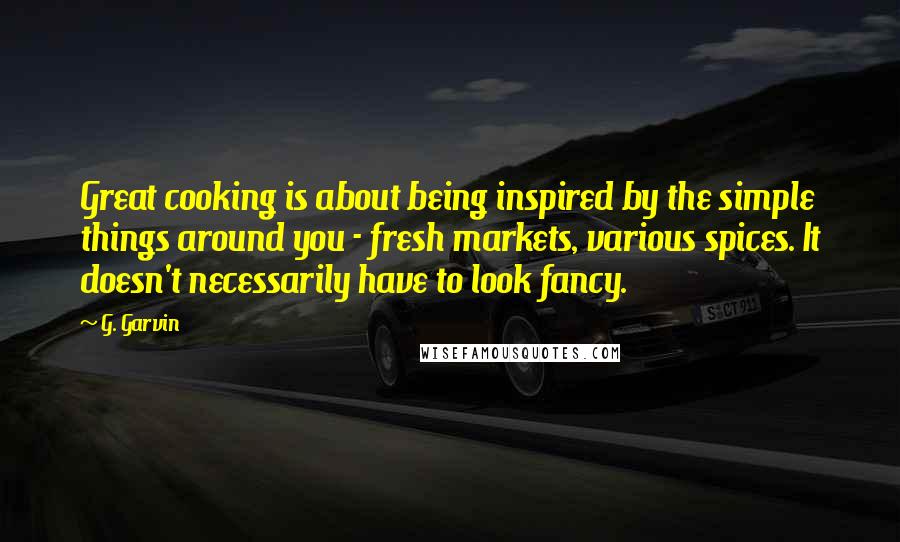 G. Garvin Quotes: Great cooking is about being inspired by the simple things around you - fresh markets, various spices. It doesn't necessarily have to look fancy.