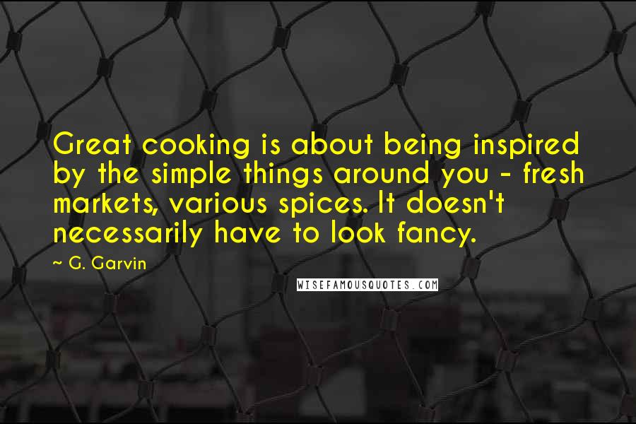 G. Garvin Quotes: Great cooking is about being inspired by the simple things around you - fresh markets, various spices. It doesn't necessarily have to look fancy.