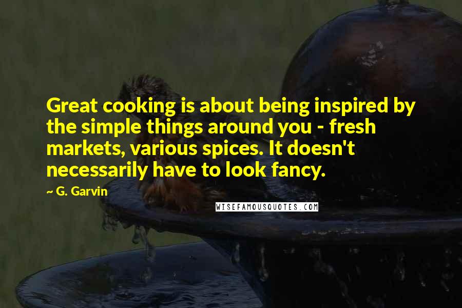 G. Garvin Quotes: Great cooking is about being inspired by the simple things around you - fresh markets, various spices. It doesn't necessarily have to look fancy.