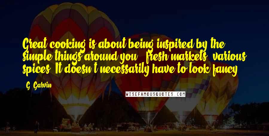 G. Garvin Quotes: Great cooking is about being inspired by the simple things around you - fresh markets, various spices. It doesn't necessarily have to look fancy.