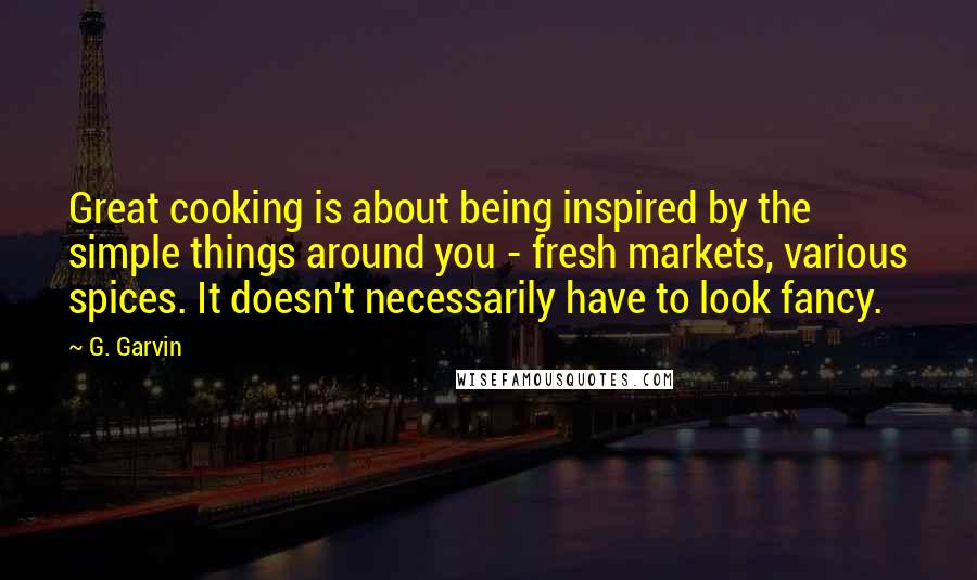 G. Garvin Quotes: Great cooking is about being inspired by the simple things around you - fresh markets, various spices. It doesn't necessarily have to look fancy.