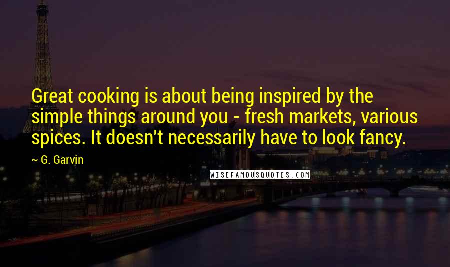 G. Garvin Quotes: Great cooking is about being inspired by the simple things around you - fresh markets, various spices. It doesn't necessarily have to look fancy.