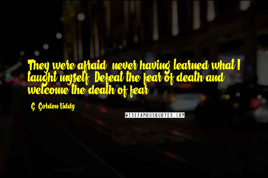 G. Gordon Liddy Quotes: They were afraid, never having learned what I taught myself: Defeat the fear of death and welcome the death of fear.