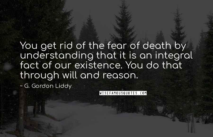 G. Gordon Liddy Quotes: You get rid of the fear of death by understanding that it is an integral fact of our existence. You do that through will and reason.