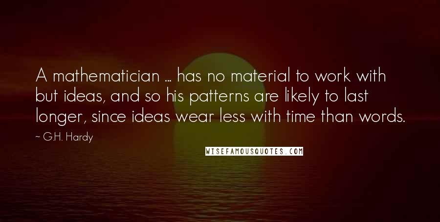 G.H. Hardy Quotes: A mathematician ... has no material to work with but ideas, and so his patterns are likely to last longer, since ideas wear less with time than words.