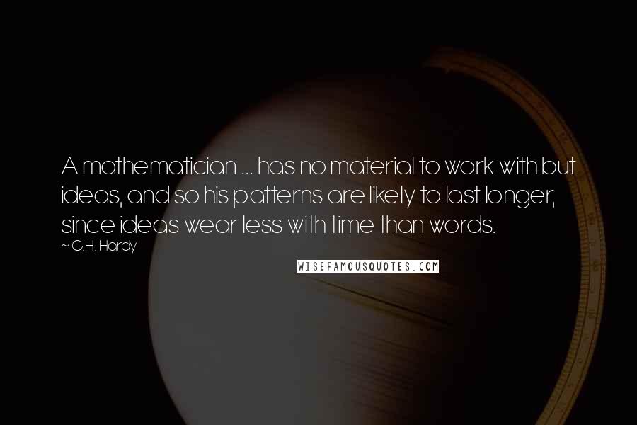 G.H. Hardy Quotes: A mathematician ... has no material to work with but ideas, and so his patterns are likely to last longer, since ideas wear less with time than words.