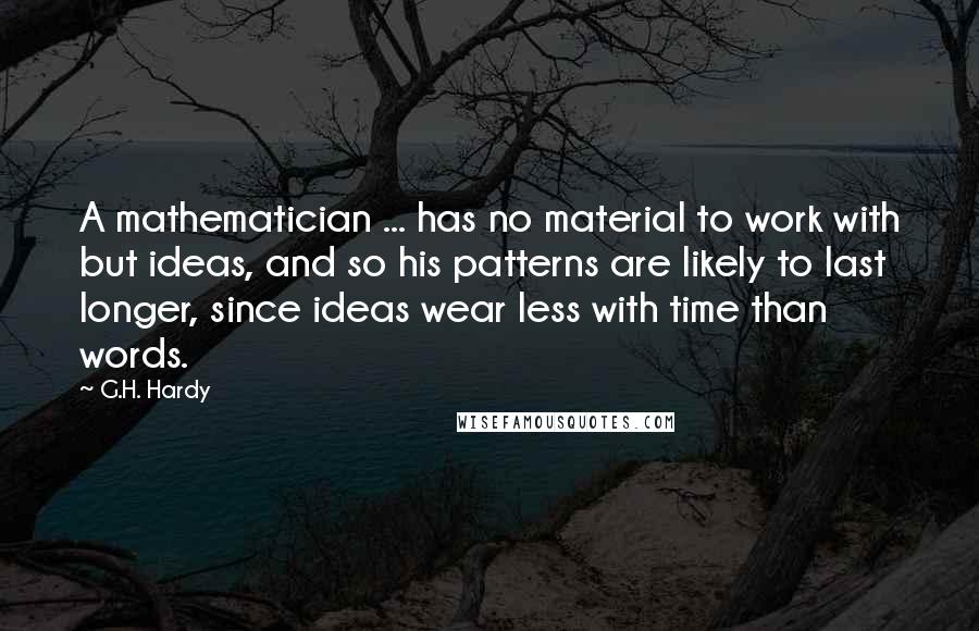 G.H. Hardy Quotes: A mathematician ... has no material to work with but ideas, and so his patterns are likely to last longer, since ideas wear less with time than words.