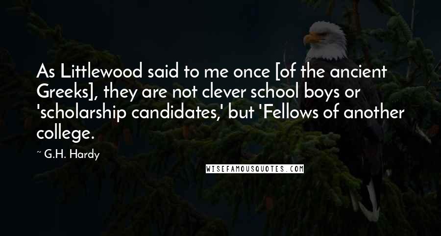 G.H. Hardy Quotes: As Littlewood said to me once [of the ancient Greeks], they are not clever school boys or 'scholarship candidates,' but 'Fellows of another college.