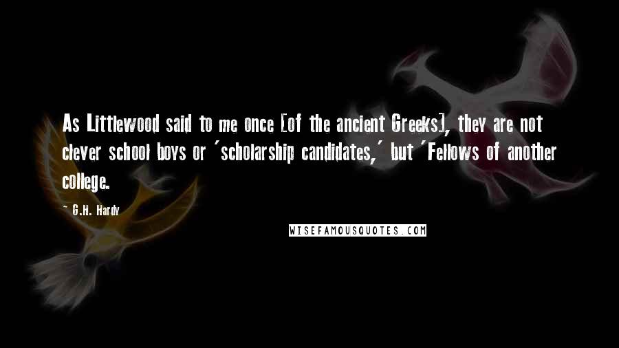 G.H. Hardy Quotes: As Littlewood said to me once [of the ancient Greeks], they are not clever school boys or 'scholarship candidates,' but 'Fellows of another college.