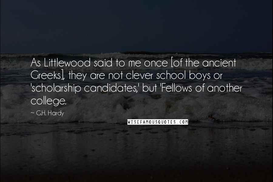 G.H. Hardy Quotes: As Littlewood said to me once [of the ancient Greeks], they are not clever school boys or 'scholarship candidates,' but 'Fellows of another college.