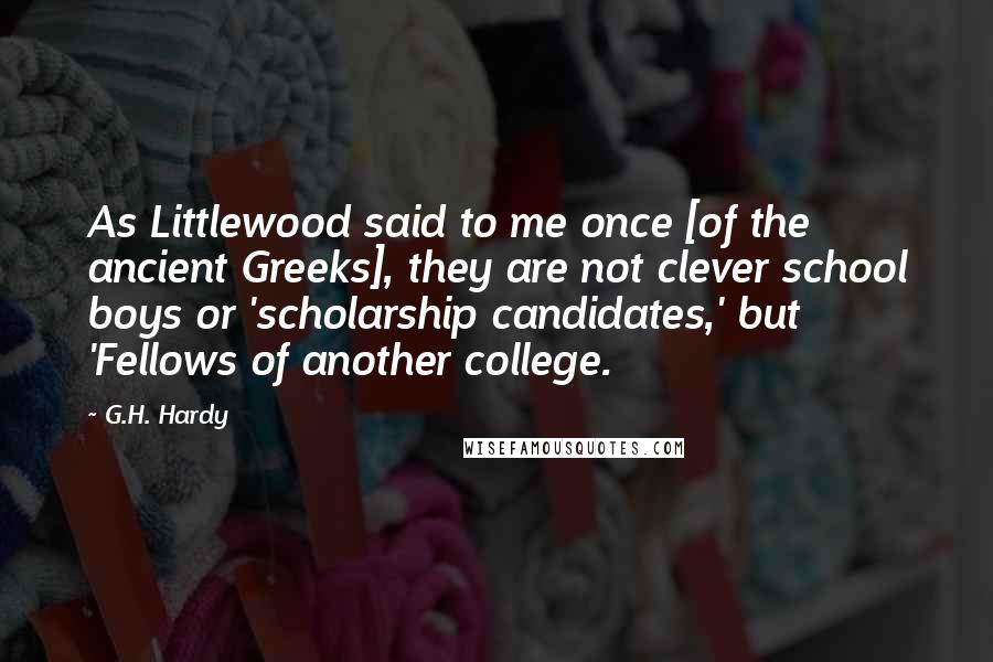 G.H. Hardy Quotes: As Littlewood said to me once [of the ancient Greeks], they are not clever school boys or 'scholarship candidates,' but 'Fellows of another college.