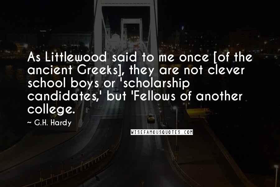 G.H. Hardy Quotes: As Littlewood said to me once [of the ancient Greeks], they are not clever school boys or 'scholarship candidates,' but 'Fellows of another college.