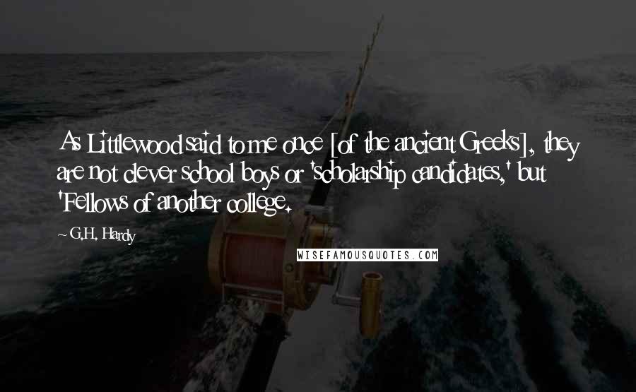 G.H. Hardy Quotes: As Littlewood said to me once [of the ancient Greeks], they are not clever school boys or 'scholarship candidates,' but 'Fellows of another college.