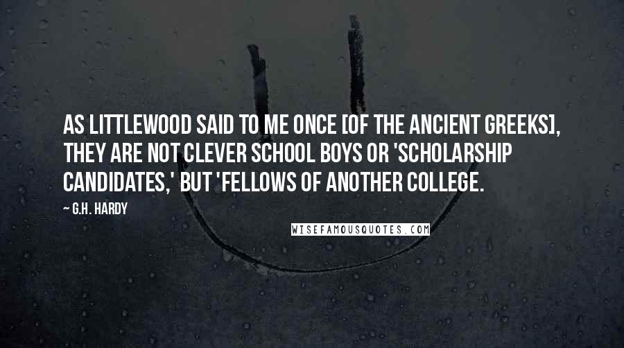 G.H. Hardy Quotes: As Littlewood said to me once [of the ancient Greeks], they are not clever school boys or 'scholarship candidates,' but 'Fellows of another college.