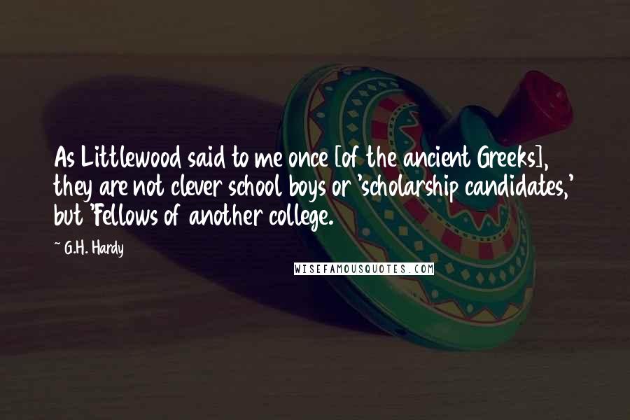 G.H. Hardy Quotes: As Littlewood said to me once [of the ancient Greeks], they are not clever school boys or 'scholarship candidates,' but 'Fellows of another college.