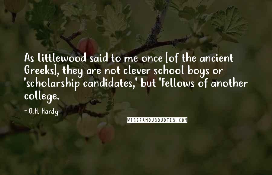G.H. Hardy Quotes: As Littlewood said to me once [of the ancient Greeks], they are not clever school boys or 'scholarship candidates,' but 'Fellows of another college.