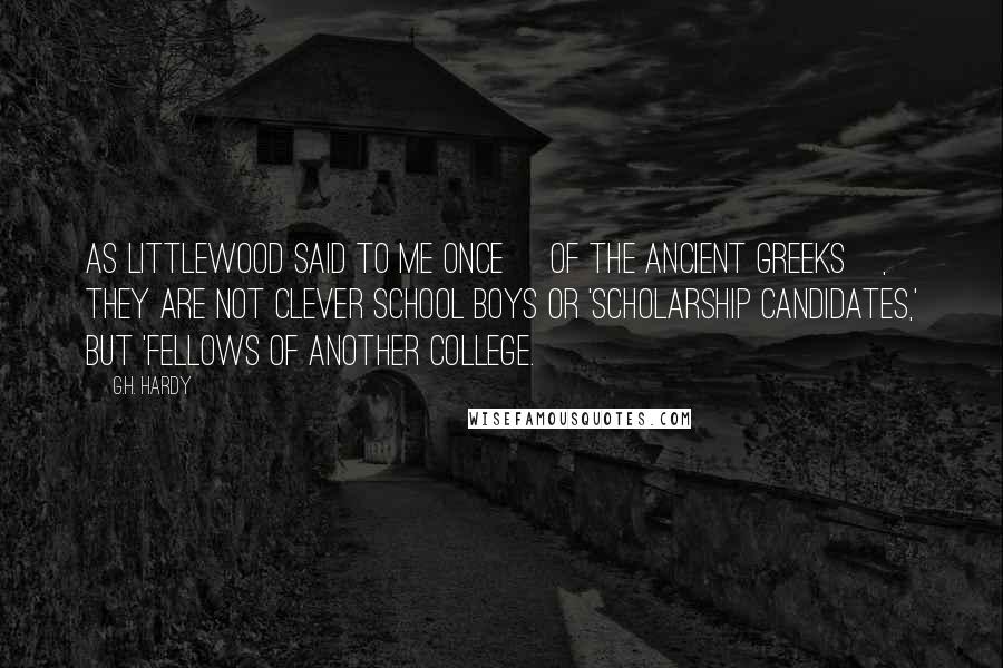 G.H. Hardy Quotes: As Littlewood said to me once [of the ancient Greeks], they are not clever school boys or 'scholarship candidates,' but 'Fellows of another college.