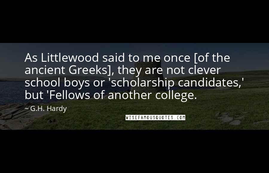 G.H. Hardy Quotes: As Littlewood said to me once [of the ancient Greeks], they are not clever school boys or 'scholarship candidates,' but 'Fellows of another college.