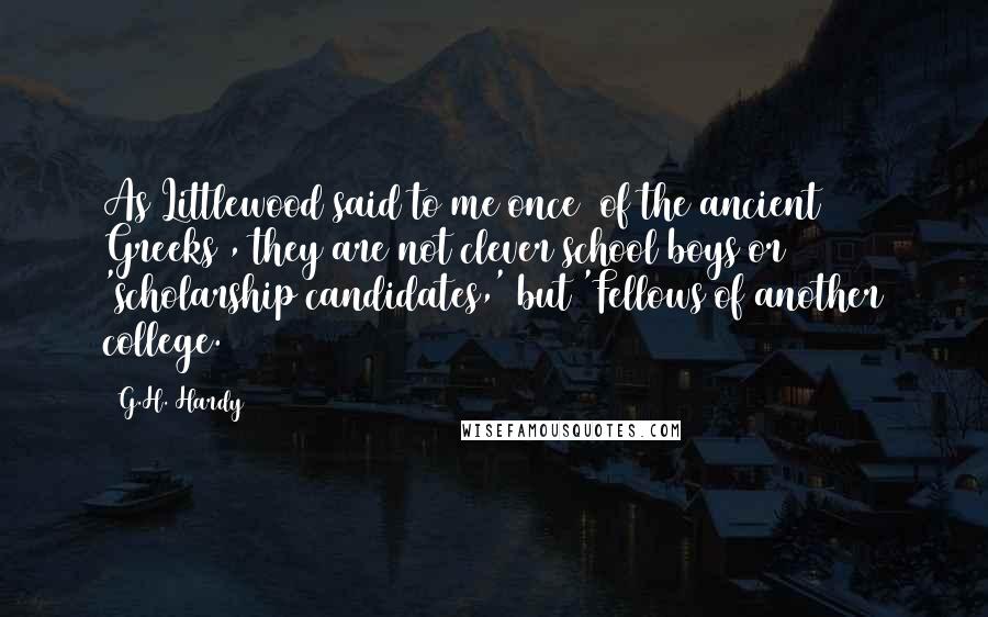 G.H. Hardy Quotes: As Littlewood said to me once [of the ancient Greeks], they are not clever school boys or 'scholarship candidates,' but 'Fellows of another college.