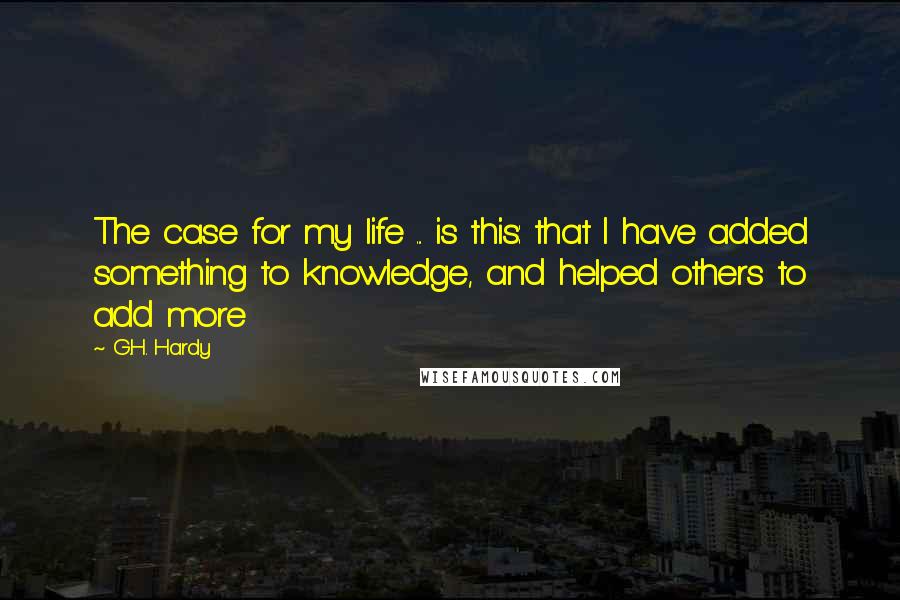 G.H. Hardy Quotes: The case for my life ... is this: that I have added something to knowledge, and helped others to add more