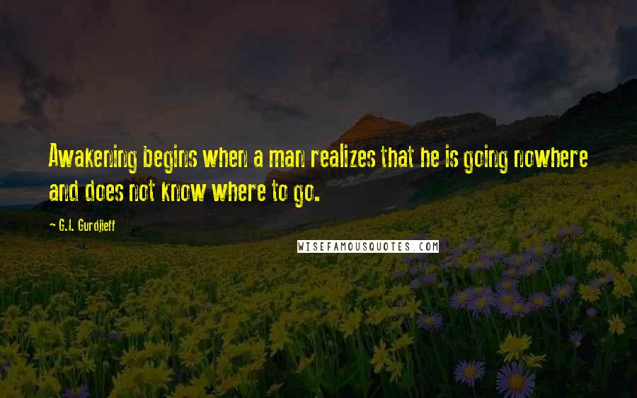 G.I. Gurdjieff Quotes: Awakening begins when a man realizes that he is going nowhere and does not know where to go.