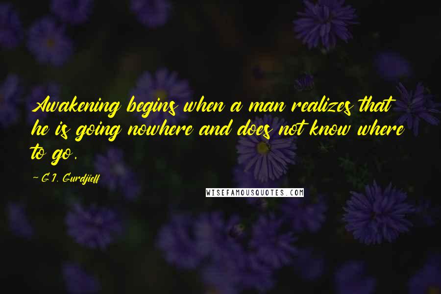 G.I. Gurdjieff Quotes: Awakening begins when a man realizes that he is going nowhere and does not know where to go.