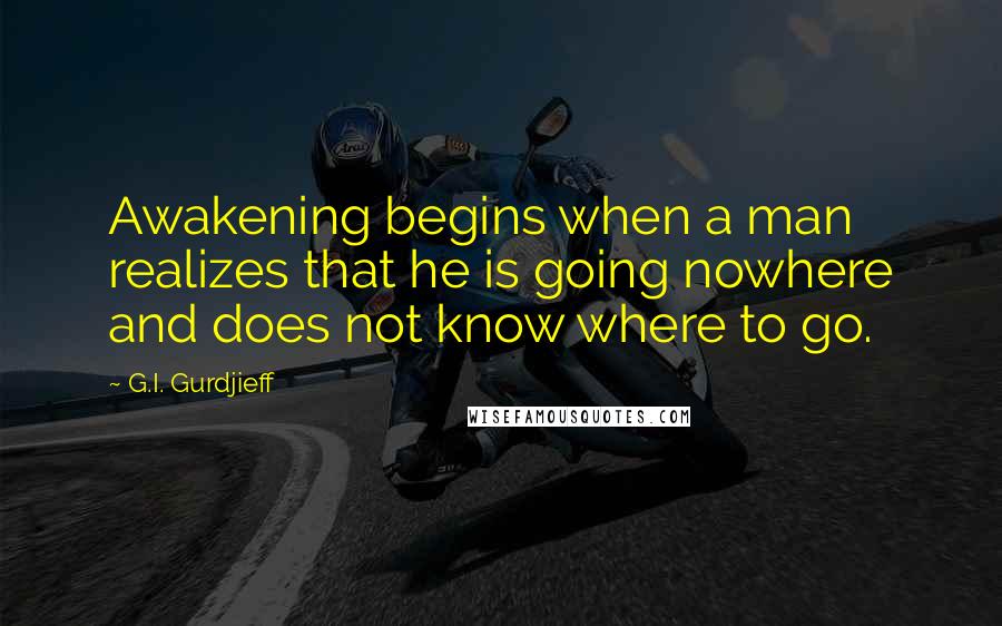 G.I. Gurdjieff Quotes: Awakening begins when a man realizes that he is going nowhere and does not know where to go.