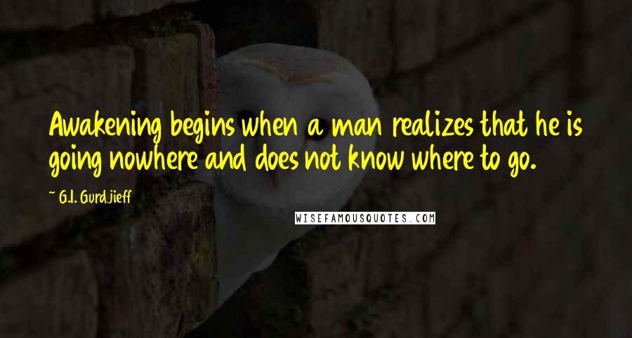 G.I. Gurdjieff Quotes: Awakening begins when a man realizes that he is going nowhere and does not know where to go.