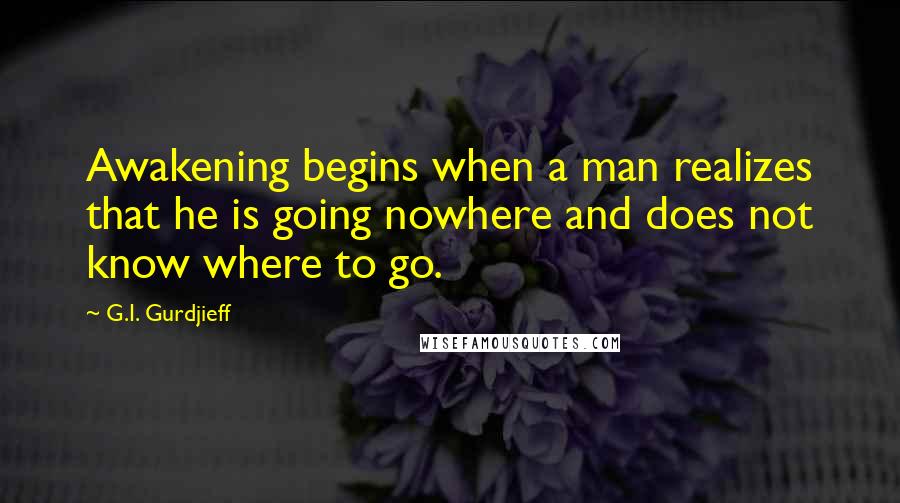 G.I. Gurdjieff Quotes: Awakening begins when a man realizes that he is going nowhere and does not know where to go.