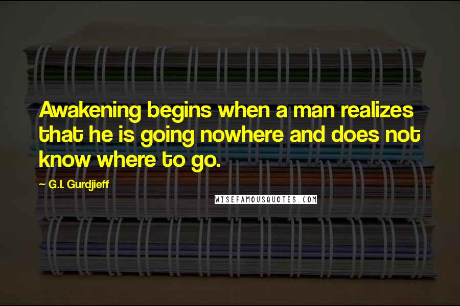 G.I. Gurdjieff Quotes: Awakening begins when a man realizes that he is going nowhere and does not know where to go.