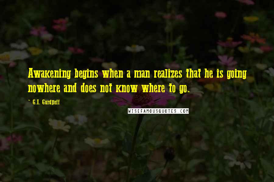 G.I. Gurdjieff Quotes: Awakening begins when a man realizes that he is going nowhere and does not know where to go.