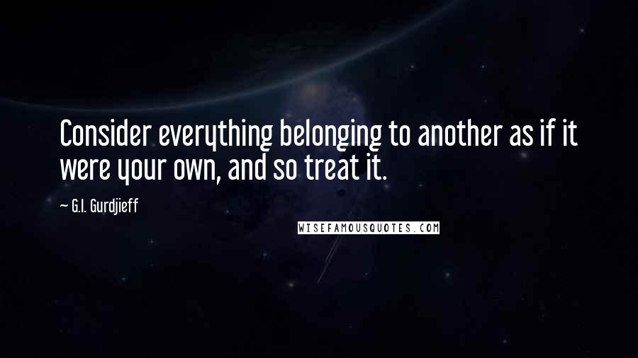 G.I. Gurdjieff Quotes: Consider everything belonging to another as if it were your own, and so treat it.