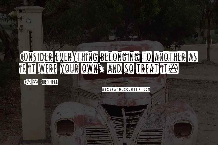 G.I. Gurdjieff Quotes: Consider everything belonging to another as if it were your own, and so treat it.