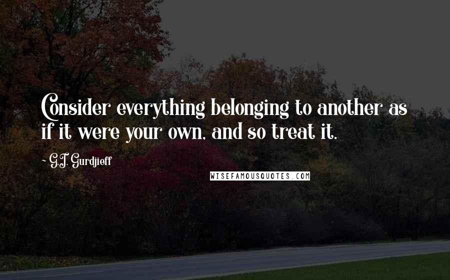 G.I. Gurdjieff Quotes: Consider everything belonging to another as if it were your own, and so treat it.